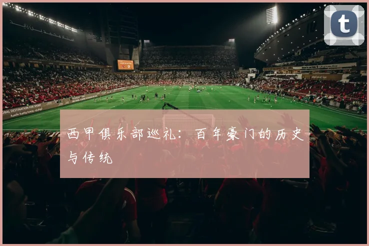 西甲俱乐部巡礼：百年豪门的历史与传统