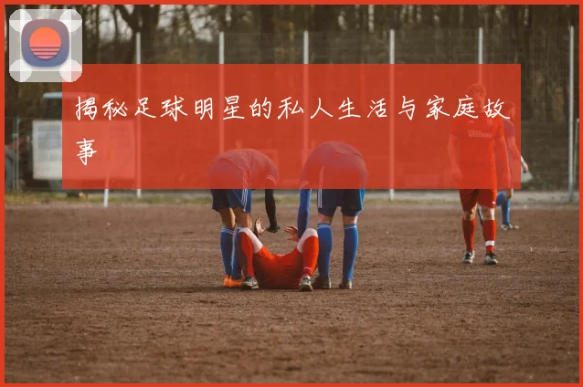揭秘足球明星的私人生活与家庭故事