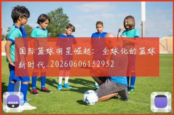 国际篮球明星崛起：全球化的篮球新时代_20260606152952
