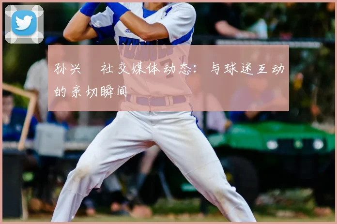 孙兴慜社交媒体动态：与球迷互动的亲切瞬间