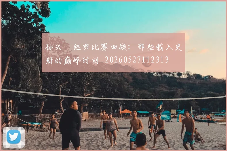 孙兴慜经典比赛回顾：那些载入史册的巅峰时刻_20260527112313