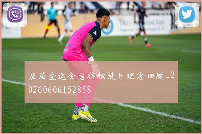 历届全运会吉祥物设计理念回顾_20260606152858