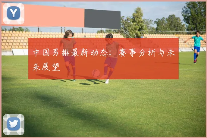 中国男排最新动态：赛事分析与未来展望
