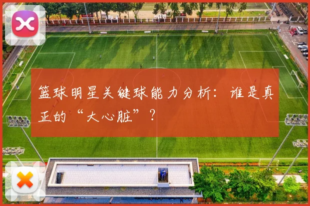 篮球明星关键球能力分析：谁是真正的“大心脏”？
