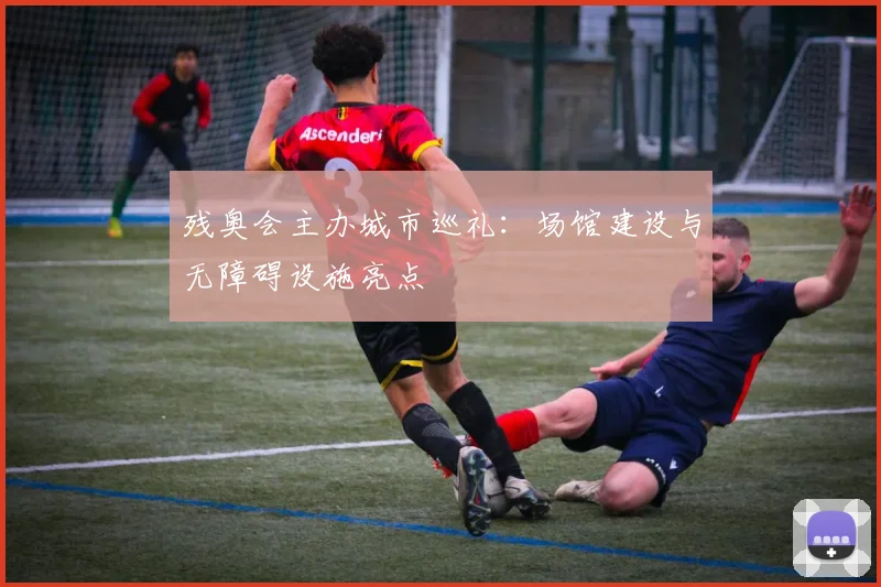 残奥会主办城市巡礼：场馆建设与无障碍设施亮点