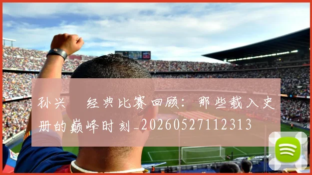 孙兴慜经典比赛回顾：那些载入史册的巅峰时刻_20260527112313