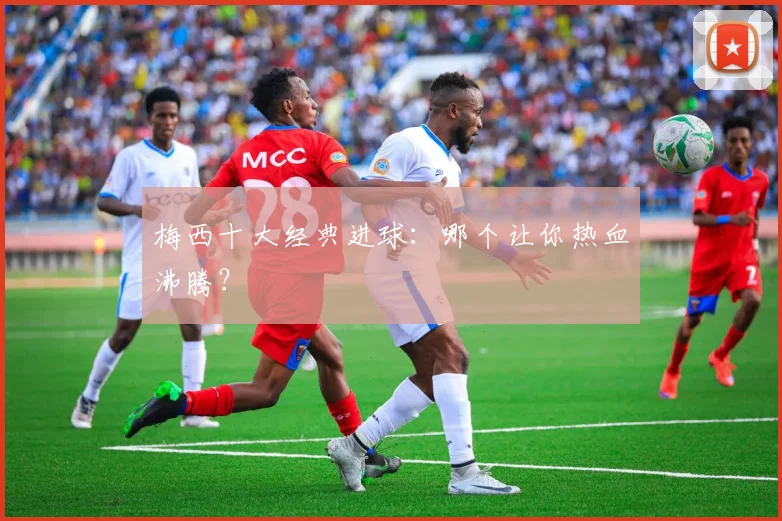 梅西十大经典进球：哪个让你热血沸腾？