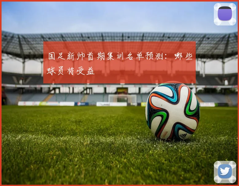 国足新帅首期集训名单预测：哪些球员将受益