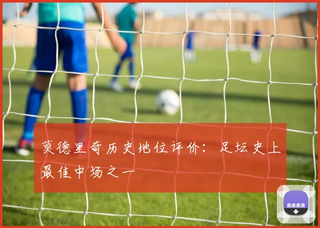 莫德里奇历史地位评价：足坛史上最佳中场之一