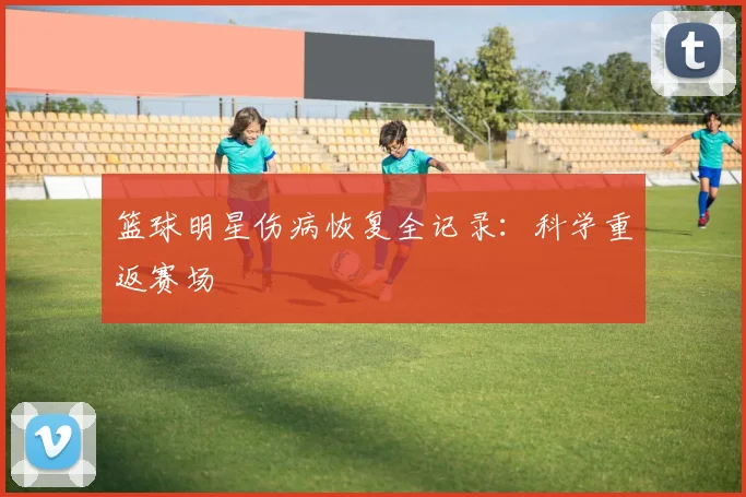 篮球明星伤病恢复全记录：科学重返赛场