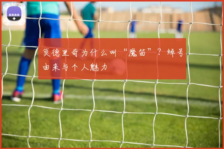 莫德里奇为什么叫“魔笛”？绰号由来与个人魅力