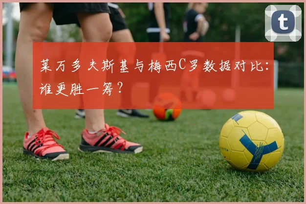 莱万多夫斯基与梅西C罗数据对比：谁更胜一筹？