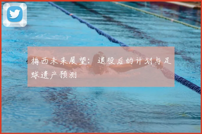 梅西未来展望：退役后的计划与足球遗产预测