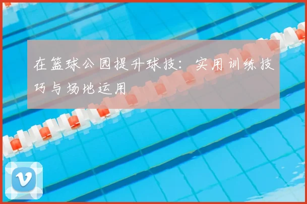 在篮球公园提升球技：实用训练技巧与场地运用