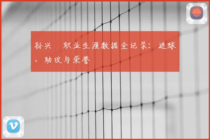 孙兴慜职业生涯数据全记录：进球、助攻与荣誉