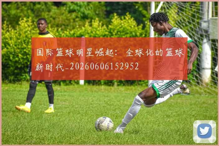 国际篮球明星崛起：全球化的篮球新时代_20260606152952