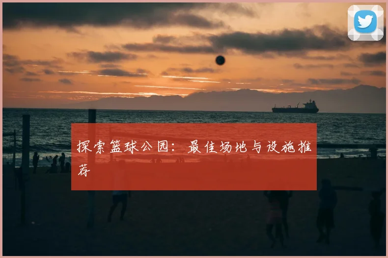 探索篮球公园：最佳场地与设施推荐